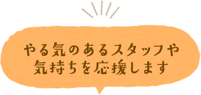 やる気のあるスタッフや気持ちを応援します